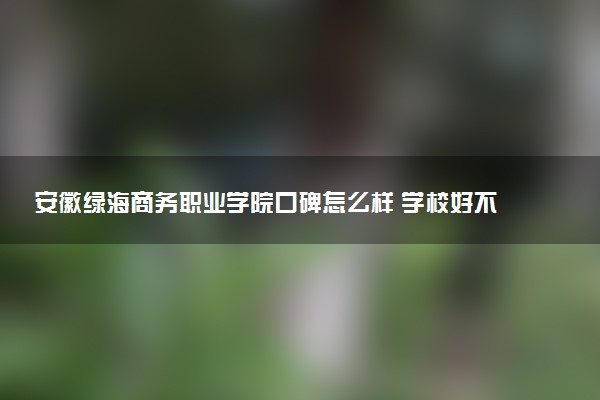 安徽绿海商务职业学院口碑怎么样 学校好不好