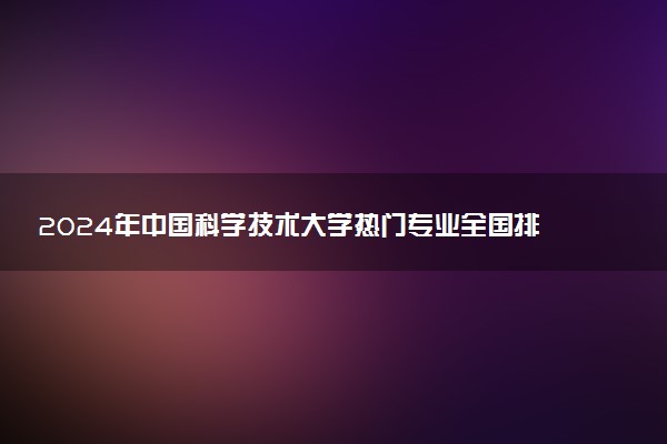 2024年中国科学技术大学热门专业全国排名 有哪些专业比较好