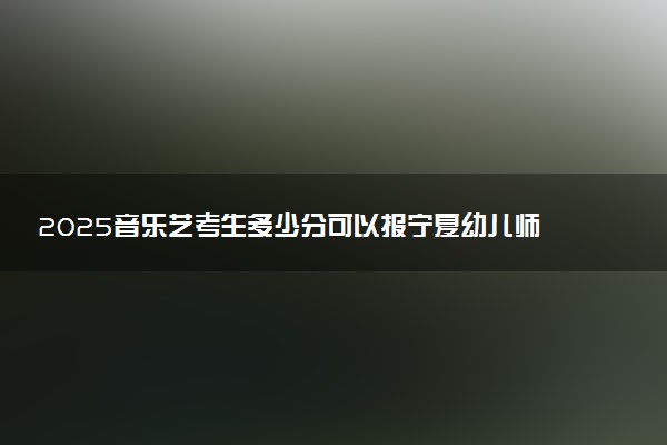 2025音乐艺考生多少分可以报宁夏幼儿师范高等专科学校