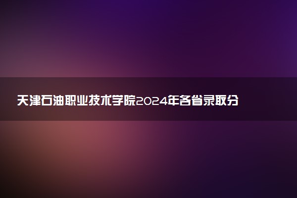 天津石油职业技术学院2024年各省录取分数线 多少分能考上