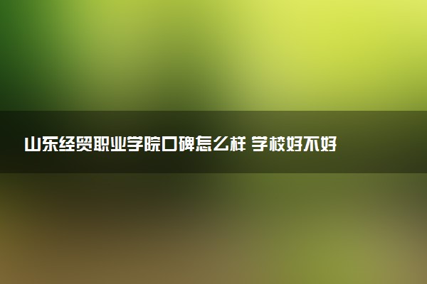 山东经贸职业学院口碑怎么样 学校好不好