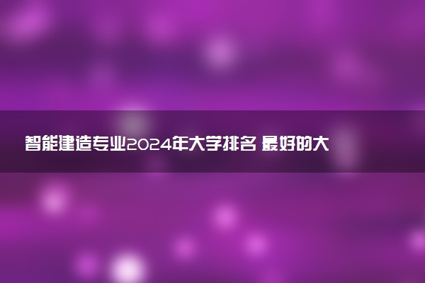 智能建造专业2024年大学排名 最好的大学排行榜