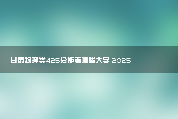 甘肃物理类425分能考哪些大学 2025考生稳上的大学名单