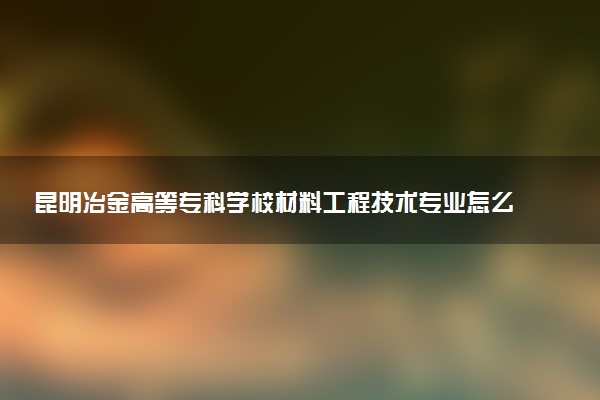 昆明冶金高等专科学校材料工程技术专业怎么样 录取分数线多少