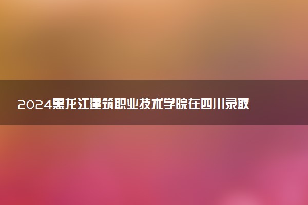 2024黑龙江建筑职业技术学院在四川录取分数线 各专业分数及位次