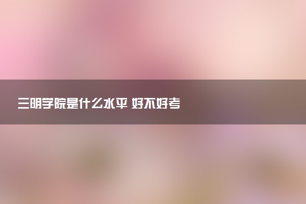 三明学院是什么水平 好不好考