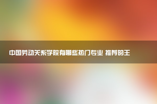 中国劳动关系学院有哪些热门专业 推荐的王牌专业