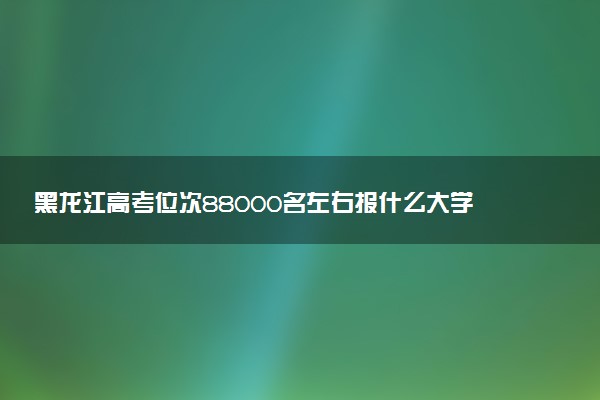 黑龙江高考位次88000名左右报什么大学好（2025年参考）