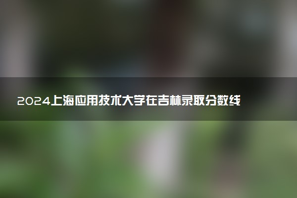 2024上海应用技术大学在吉林录取分数线 各专业分数及位次