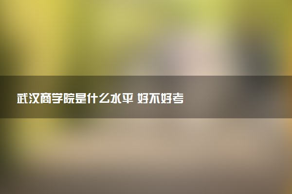 武汉商学院是什么水平 好不好考