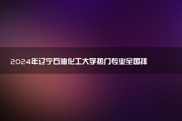 2024年辽宁石油化工大学热门专业全国排名 有哪些专业比较好