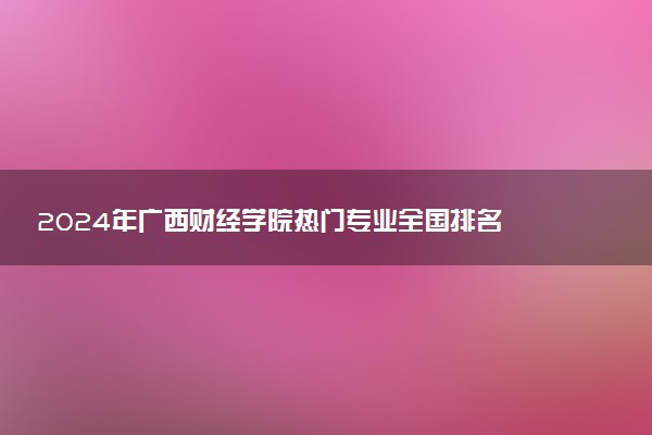 2024年广西财经学院热门专业全国排名 有哪些专业比较好