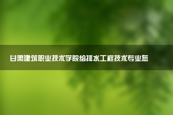 甘肃建筑职业技术学院给排水工程技术专业怎么样 录取分数线多少