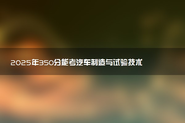 2025年350分能考汽车制造与试验技术专业吗 350分汽车制造与试验技术专业大学推荐