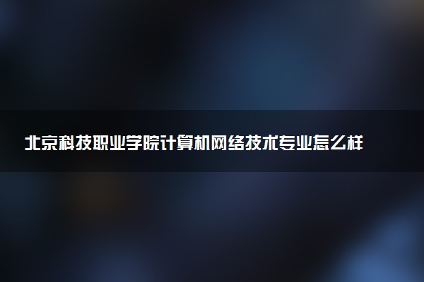 北京科技职业学院计算机网络技术专业怎么样 录取分数线多少