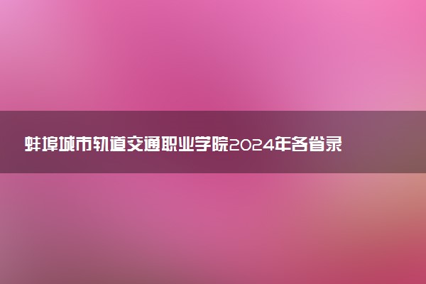 蚌埠城市轨道交通职业学院2024年各省录取分数线 多少分能考上