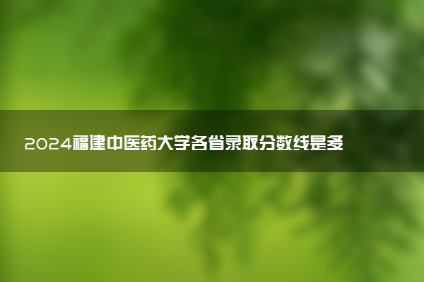 2024福建中医药大学各省录取分数线是多少 最低分及位次