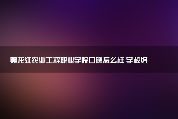 黑龙江农业工程职业学院口碑怎么样 学校好不好