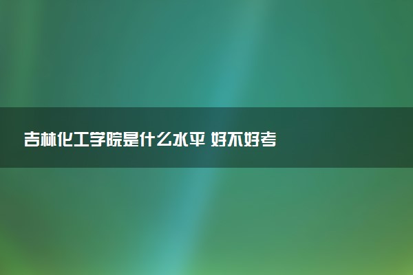 吉林化工学院是什么水平 好不好考