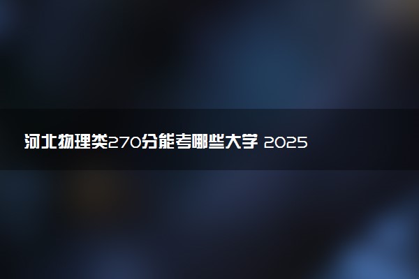 河北物理类270分能考哪些大学 2025考生稳上的大学名单