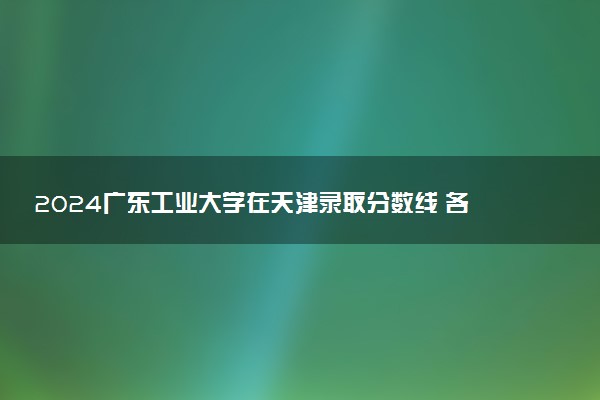 2024广东工业大学在天津录取分数线 各专业分数及位次