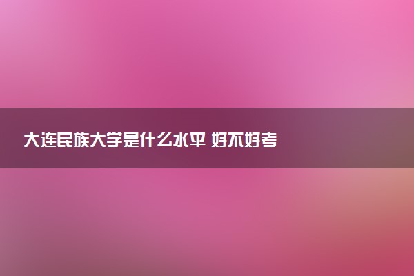 大连民族大学是什么水平 好不好考