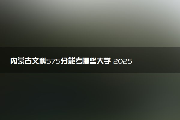 内蒙古文科575分能考哪些大学 2025考生稳上的大学名单