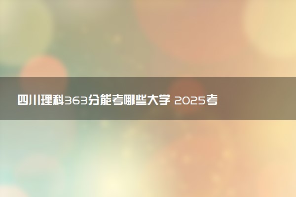 四川理科363分能考哪些大学 2025考生稳上的大学名单