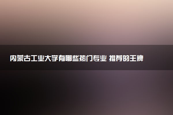 内蒙古工业大学有哪些热门专业 推荐的王牌专业