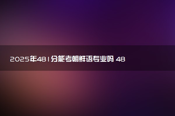 2025年481分能考朝鲜语专业吗 481分朝鲜语专业大学推荐