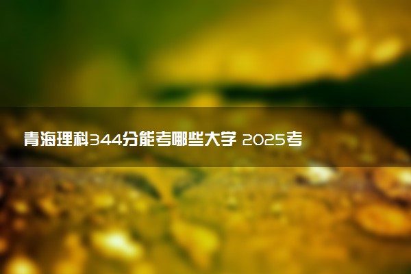 青海理科344分能考哪些大学 2025考生稳上的大学名单