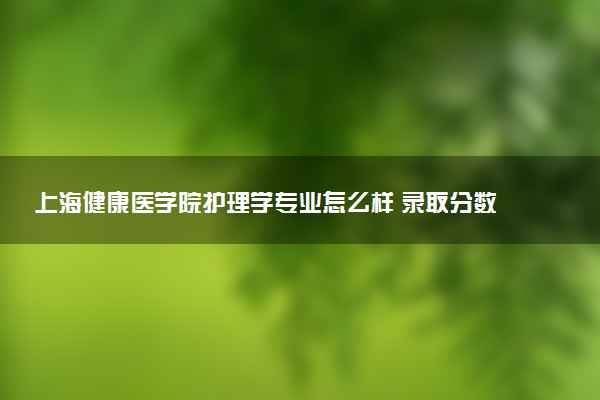 上海健康医学院护理学专业怎么样 录取分数线多少