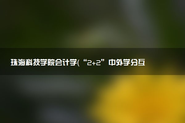 珠海科技学院会计学（“2+2”中外学分互认项目）专业怎么样 录取分数线多少