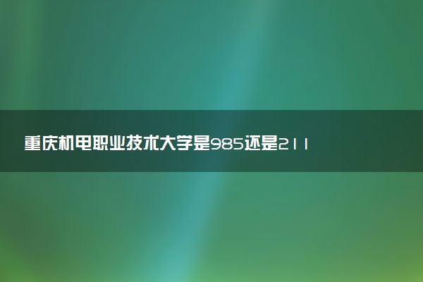 重庆机电职业技术大学是985还是211 含金量怎么样