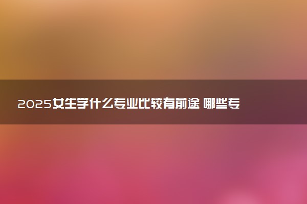 2025女生学什么专业比较有前途 哪些专业前景好