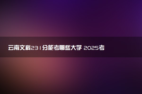 云南文科231分能考哪些大学 2025考生稳上的大学名单