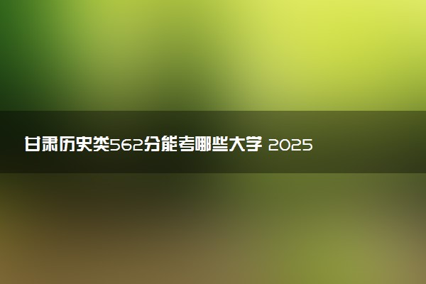 甘肃历史类562分能考哪些大学 2025考生稳上的大学名单