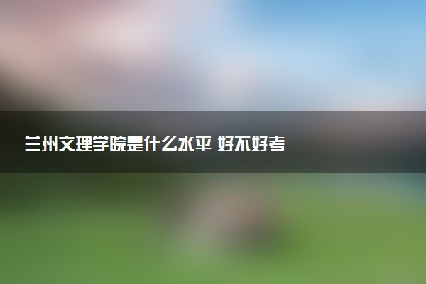 兰州文理学院是什么水平 好不好考