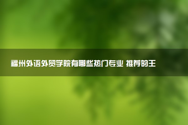 福州外语外贸学院有哪些热门专业 推荐的王牌专业