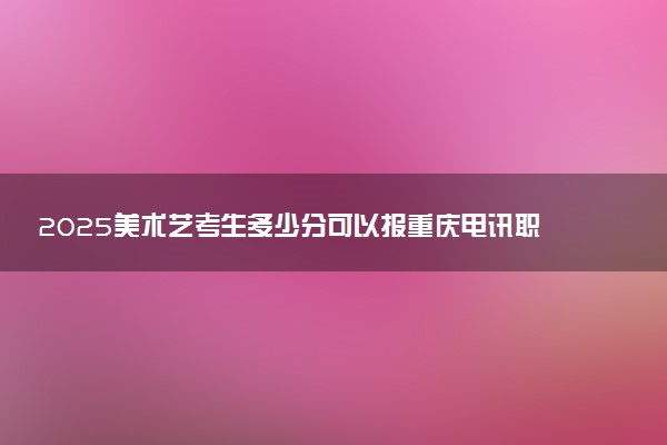 2025美术艺考生多少分可以报重庆电讯职业学院