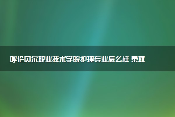 呼伦贝尔职业技术学院护理专业怎么样 录取分数线多少