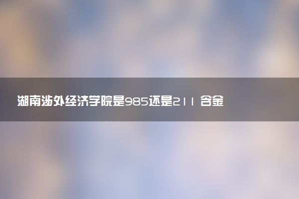 湖南涉外经济学院是985还是211 含金量怎么样