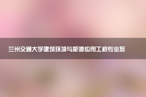 兰州交通大学建筑环境与能源应用工程专业怎么样 录取分数线多少