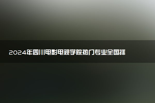 2024年四川电影电视学院热门专业全国排名 有哪些专业比较好