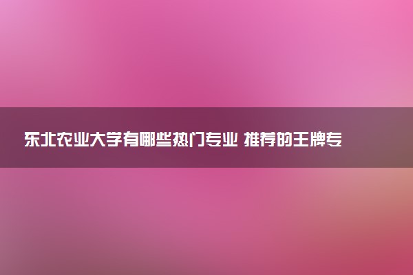 东北农业大学有哪些热门专业 推荐的王牌专业