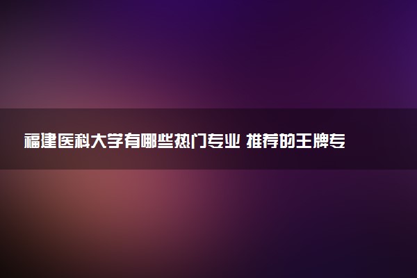 福建医科大学有哪些热门专业 推荐的王牌专业