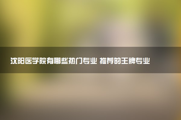 沈阳医学院有哪些热门专业 推荐的王牌专业