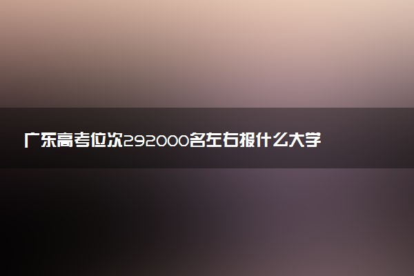 广东高考位次292000名左右报什么大学好（2025年参考）