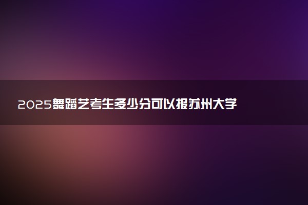 2025舞蹈艺考生多少分可以报苏州大学