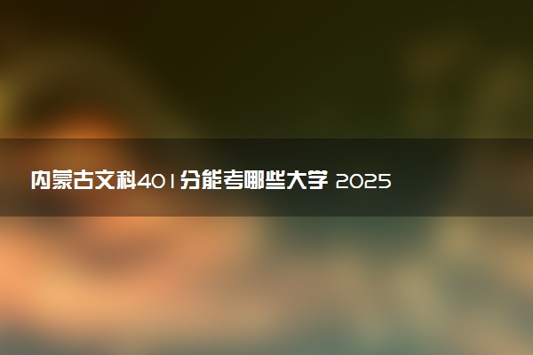 内蒙古文科401分能考哪些大学 2025考生稳上的大学名单